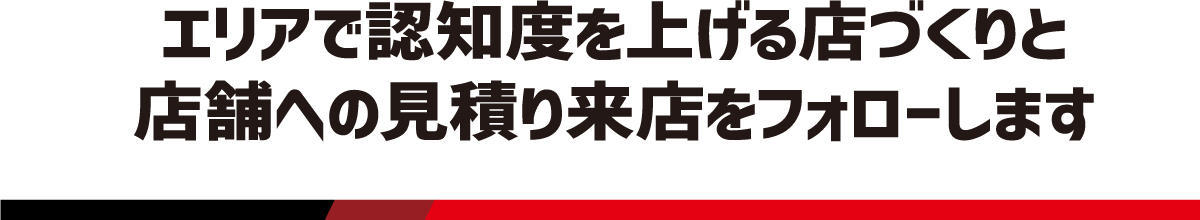 エリアで認知度を上げる店づくりと店舗への見積り来店をフォローします